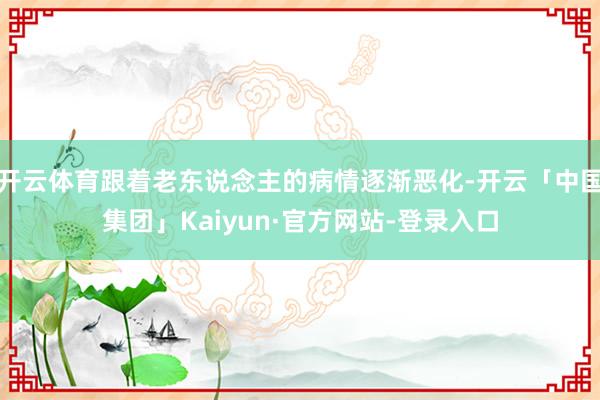 开云体育跟着老东说念主的病情逐渐恶化-开云「中国集团」Kaiyun·官方网站-登录入口