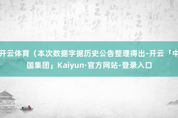 开云体育（本次数据字据历史公告整理得出-开云「中国集团」Kaiyun·官方网站-登录入口