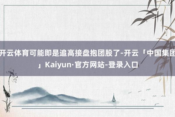 开云体育可能即是追高接盘抱团股了-开云「中国集团」Kaiyun·官方网站-登录入口
