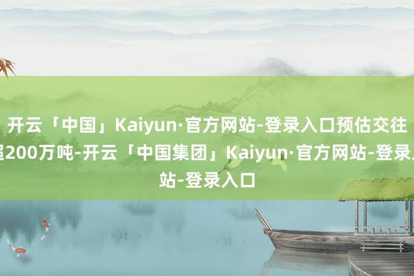 开云「中国」Kaiyun·官方网站-登录入口预估交往量超200万吨-开云「中国集团」Kaiyun·官方网站-登录入口