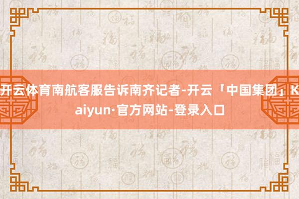 开云体育南航客服告诉南齐记者-开云「中国集团」Kaiyun·官方网站-登录入口