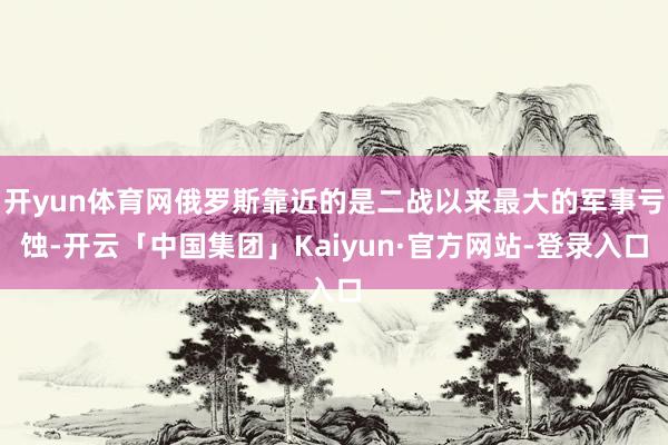 开yun体育网俄罗斯靠近的是二战以来最大的军事亏蚀-开云「中国集团」Kaiyun·官方网站-登录入口