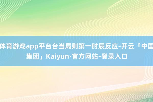 体育游戏app平台台当局则第一时辰反应-开云「中国集团」Kaiyun·官方网站-登录入口