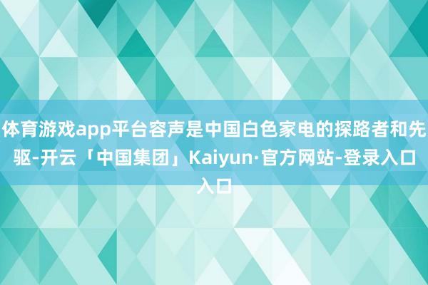 体育游戏app平台容声是中国白色家电的探路者和先驱-开云「中国集团」Kaiyun·官方网站-登录入口