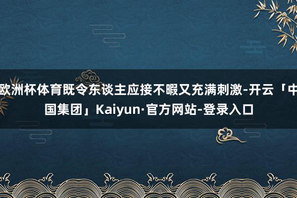 欧洲杯体育既令东谈主应接不暇又充满刺激-开云「中国集团」Kaiyun·官方网站-登录入口