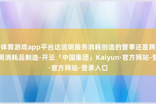 体育游戏app平台这说明服务消耗创造的管事还是跨越了终局消耗品制造-开云「中国集团」Kaiyun·官方网站-登录入口