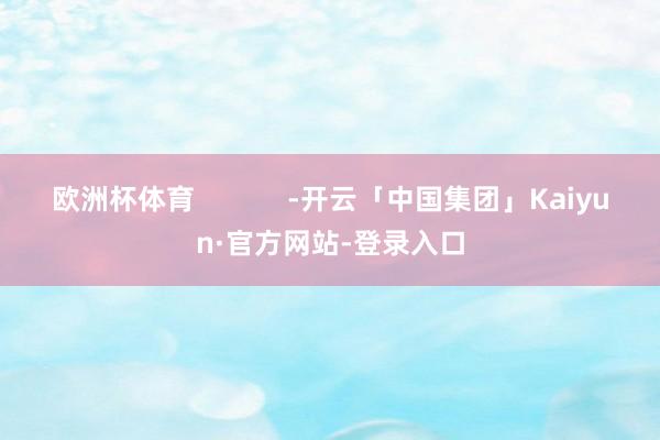 欧洲杯体育            -开云「中国集团」Kaiyun·官方网站-登录入口