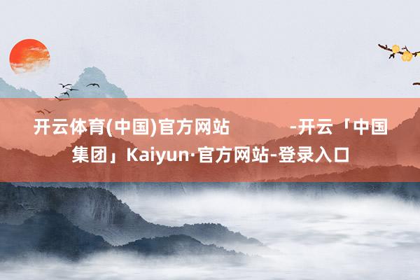 开云体育(中国)官方网站 -开云「中国集团」Kaiyun·官方网站-登录入口
