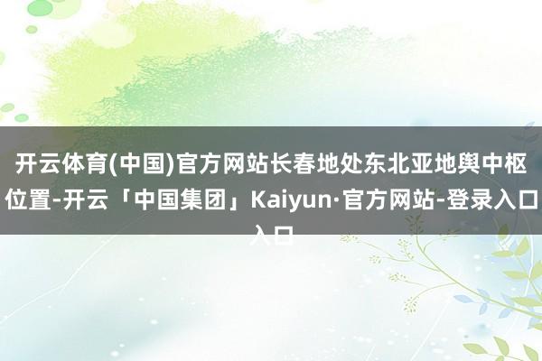 开云体育(中国)官方网站　　长春地处东北亚地舆中枢位置-开云「中国集团」Kaiyun·官方网站-登录入口