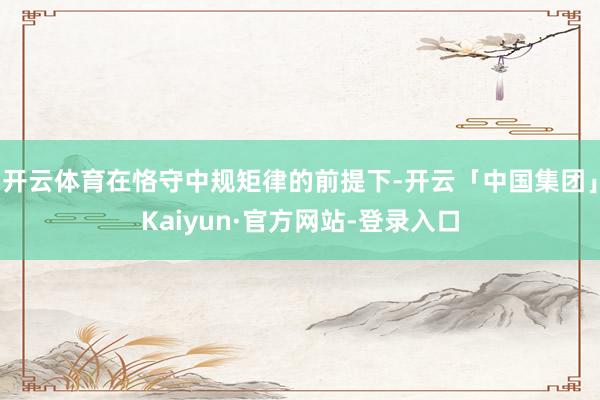 开云体育在恪守中规矩律的前提下-开云「中国集团」Kaiyun·官方网站-登录入口