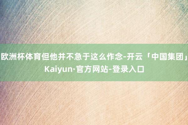 欧洲杯体育但他并不急于这么作念-开云「中国集团」Kaiyun·官方网站-登录入口