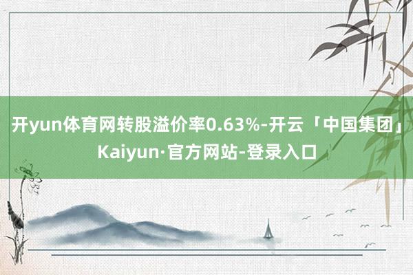 开yun体育网转股溢价率0.63%-开云「中国集团」Kaiyun·官方网站-登录入口