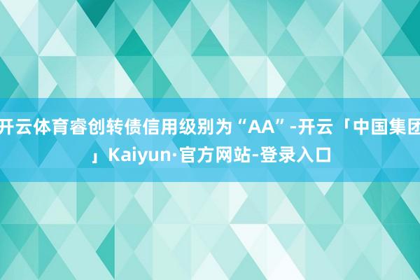 开云体育睿创转债信用级别为“AA”-开云「中国集团」Kaiyun·官方网站-登录入口