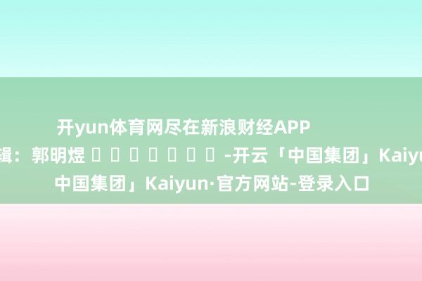 开yun体育网尽在新浪财经APP            						包袱剪辑：郭明煜 							-开云「中国集团」Kaiyun·官方网站-登录入口