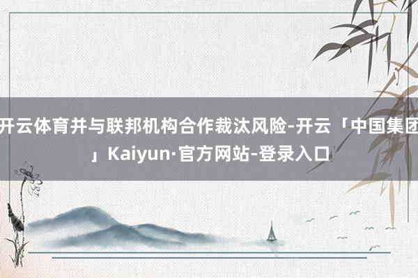 开云体育并与联邦机构合作裁汰风险-开云「中国集团」Kaiyun·官方网站-登录入口
