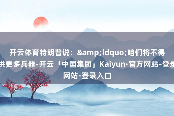 开云体育特朗普说:“咱们将不得不提供更多兵器-开云「中国集团」Kaiyun·官方网站-登录入口