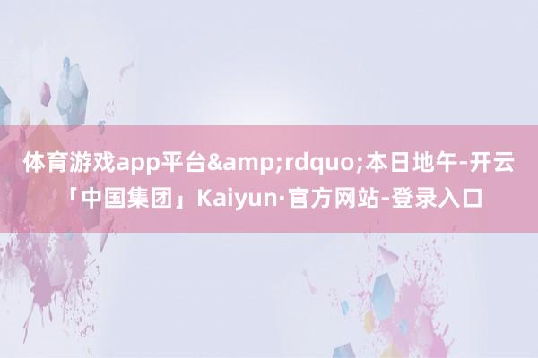 体育游戏app平台”本日地午-开云「中国集团」Kaiyun·官方网站-登录入口