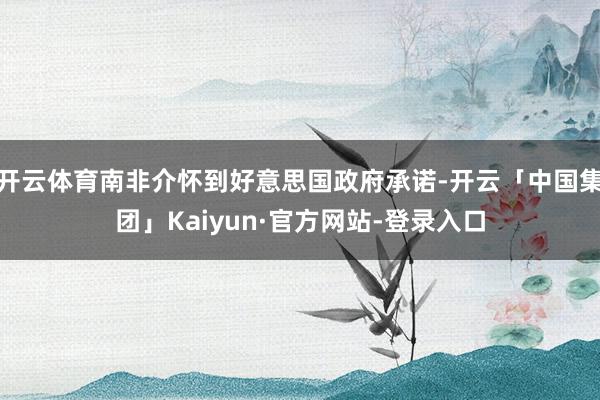 开云体育南非介怀到好意思国政府承诺-开云「中国集团」Kaiyun·官方网站-登录入口