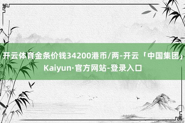 开云体育金条价钱34200港币/两-开云「中国集团」Kaiyun·官方网站-登录入口