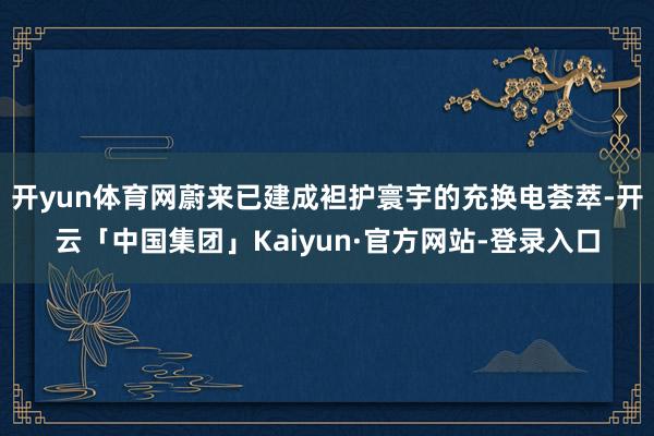 开yun体育网蔚来已建成袒护寰宇的充换电荟萃-开云「中国集团」Kaiyun·官方网站-登录入口