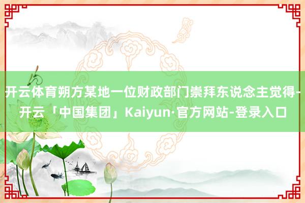 开云体育　　朔方某地一位财政部门崇拜东说念主觉得-开云「中国集团」Kaiyun·官方网站-登录入口