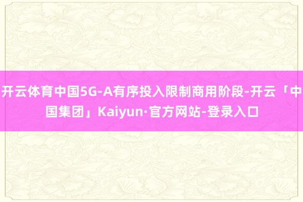 开云体育中国5G-A有序投入限制商用阶段-开云「中国集团」Kaiyun·官方网站-登录入口