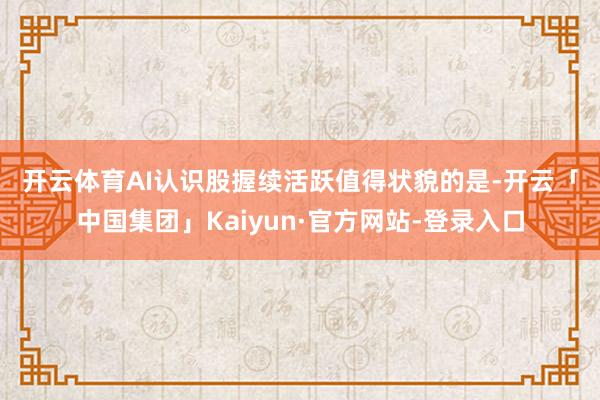 开云体育　　AI认识股握续活跃　　值得状貌的是-开云「中国集团」Kaiyun·官方网站-登录入口