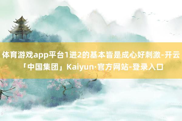 体育游戏app平台1进2的基本皆是成心好刺激-开云「中国集团」Kaiyun·官方网站-登录入口