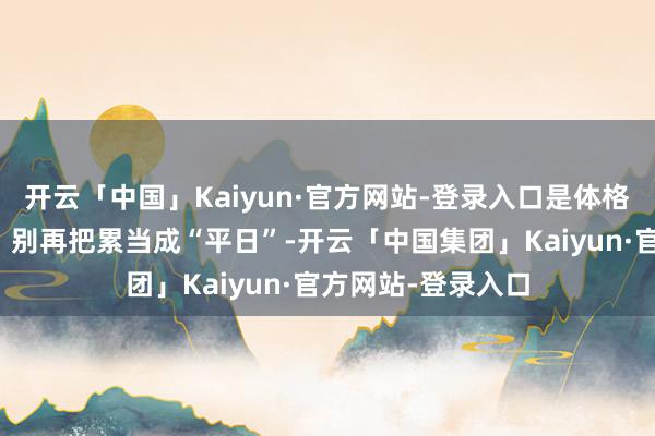 开云「中国」Kaiyun·官方网站-登录入口是体格发出的病理信号！别再把累当成“平日”-开云「中国集团」Kaiyun·官方网站-登录入口