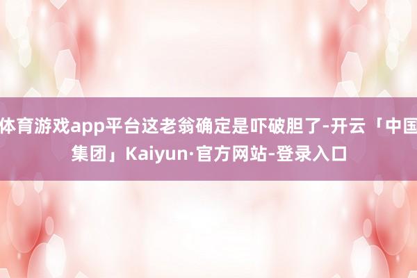体育游戏app平台这老翁确定是吓破胆了-开云「中国集团」Kaiyun·官方网站-登录入口