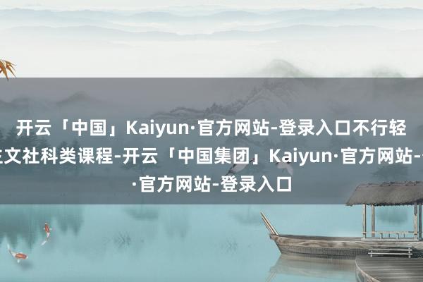 开云「中国」Kaiyun·官方网站-登录入口不行轻茂东谈主文社科类课程-开云「中国集团」Kaiyun·官方网站-登录入口