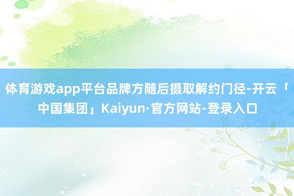 体育游戏app平台品牌方随后摄取解约门径-开云「中国集团」Kaiyun·官方网站-登录入口