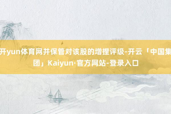 开yun体育网并保管对该股的增捏评级-开云「中国集团」Kaiyun·官方网站-登录入口