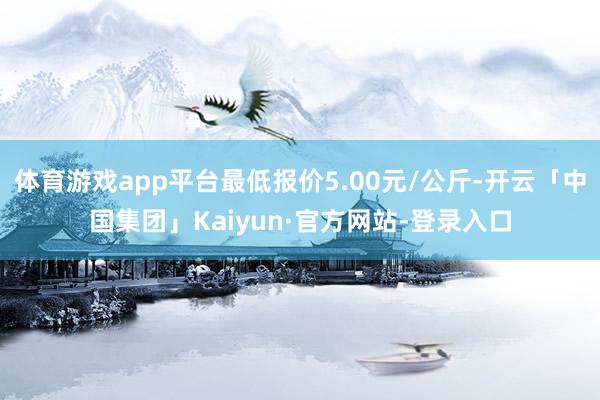 体育游戏app平台最低报价5.00元/公斤-开云「中国集团」Kaiyun·官方网站-登录入口