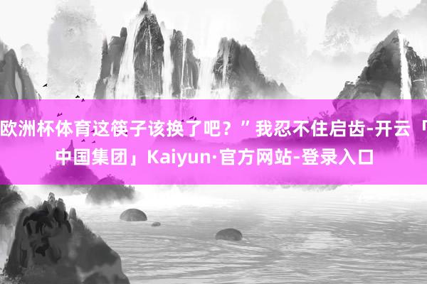 欧洲杯体育这筷子该换了吧?”我忍不住启齿-开云「中国集团」Kaiyun·官方网站-登录入口