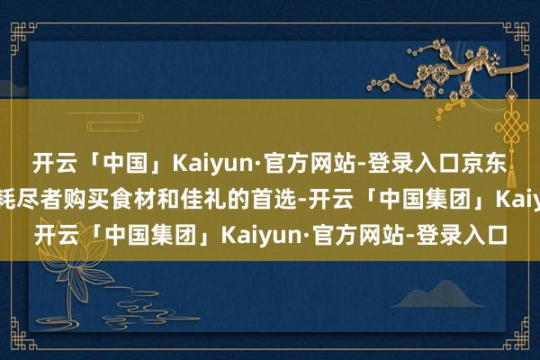 开云「中国」Kaiyun·官方网站-登录入口京东七鲜超市一直是佳节时耗尽者购买食材和佳礼的首选-开云「中国集团」Kaiyun·官方网站-登录入口