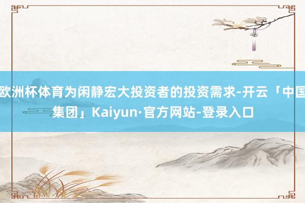 欧洲杯体育为闲静宏大投资者的投资需求-开云「中国集团」Kaiyun·官方网站-登录入口