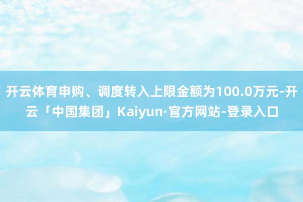 开云体育申购、调度转入上限金额为100.0万元-开云「中国集团」Kaiyun·官方网站-登录入口