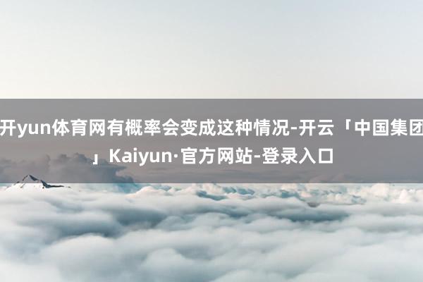开yun体育网有概率会变成这种情况-开云「中国集团」Kaiyun·官方网站-登录入口