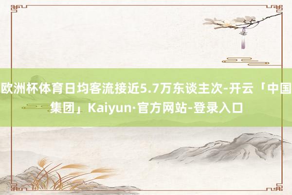 欧洲杯体育日均客流接近5.7万东谈主次-开云「中国集团」Kaiyun·官方网站-登录入口
