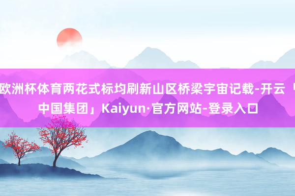 欧洲杯体育两花式标均刷新山区桥梁宇宙记载-开云「中国集团」Kaiyun·官方网站-登录入口