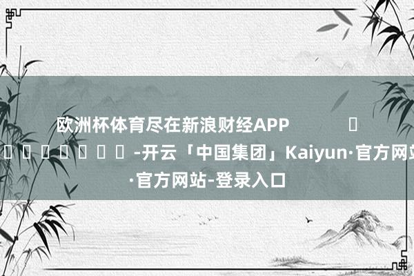 欧洲杯体育尽在新浪财经APP -开云「中国集团」Kaiyun·官方网站-登录入口