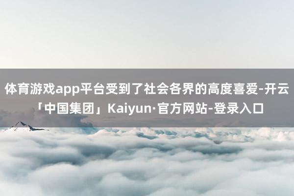 体育游戏app平台受到了社会各界的高度喜爱-开云「中国集团」Kaiyun·官方网站-登录入口