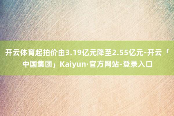 开云体育起拍价由3.19亿元降至2.55亿元-开云「中国集团」Kaiyun·官方网站-登录入口