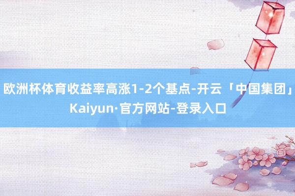 欧洲杯体育收益率高涨1-2个基点-开云「中国集团」Kaiyun·官方网站-登录入口