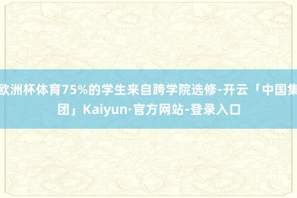 欧洲杯体育75%的学生来自跨学院选修-开云「中国集团」Kaiyun·官方网站-登录入口