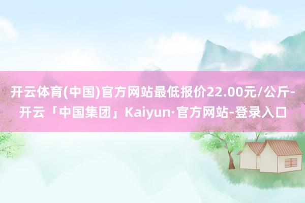 开云体育(中国)官方网站最低报价22.00元/公斤-开云「中国集团」Kaiyun·官方网站-登录入口