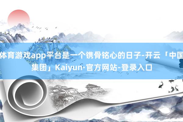 体育游戏app平台是一个镌骨铭心的日子-开云「中国集团」Kaiyun·官方网站-登录入口