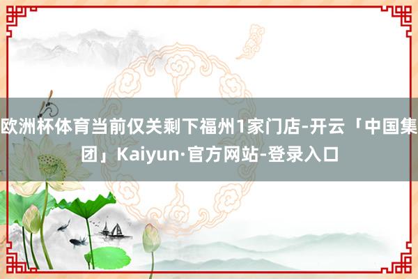 欧洲杯体育当前仅关剩下福州1家门店-开云「中国集团」Kaiyun·官方网站-登录入口