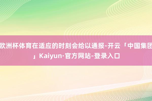 欧洲杯体育在适应的时刻会给以通报-开云「中国集团」Kaiyun·官方网站-登录入口